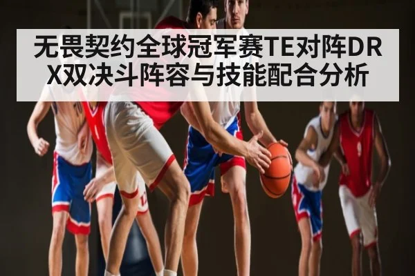 无畏契约全球冠军赛TE对阵DRX双决斗阵容与技能配合分析