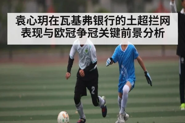 袁心玥在瓦基弗银行的土超拦网表现与欧冠争冠关键前景分析