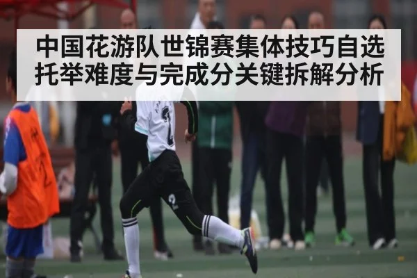 中国花游队世锦赛集体技巧自选托举难度与完成分关键拆解分析